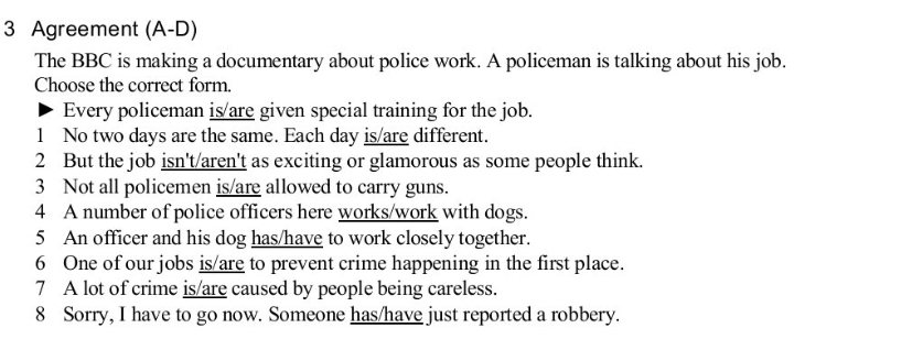 Agreement (A-D) 
The BBC is making a documentary about police work. A policeman is talking about his job. 
Choose the correct form. 
Every policeman is/are given special training for the job. 
1 No two days are the same. Each day is/are different. 
2 But the job isn't/aren't as exciting or glamorous as some people think. 
3 Not all policemen is/are allowed to carry guns. 
4 A number of police officers here works/work with dogs. 
5 An officer and his dog has/have to work closely together. 
6 One of our jobs is/are to prevent crime happening in the first place. 
7 A lot of crime is/are caused by people being careless. 
8 Sorry, I have to go now. Someone has/have just reported a robbery.