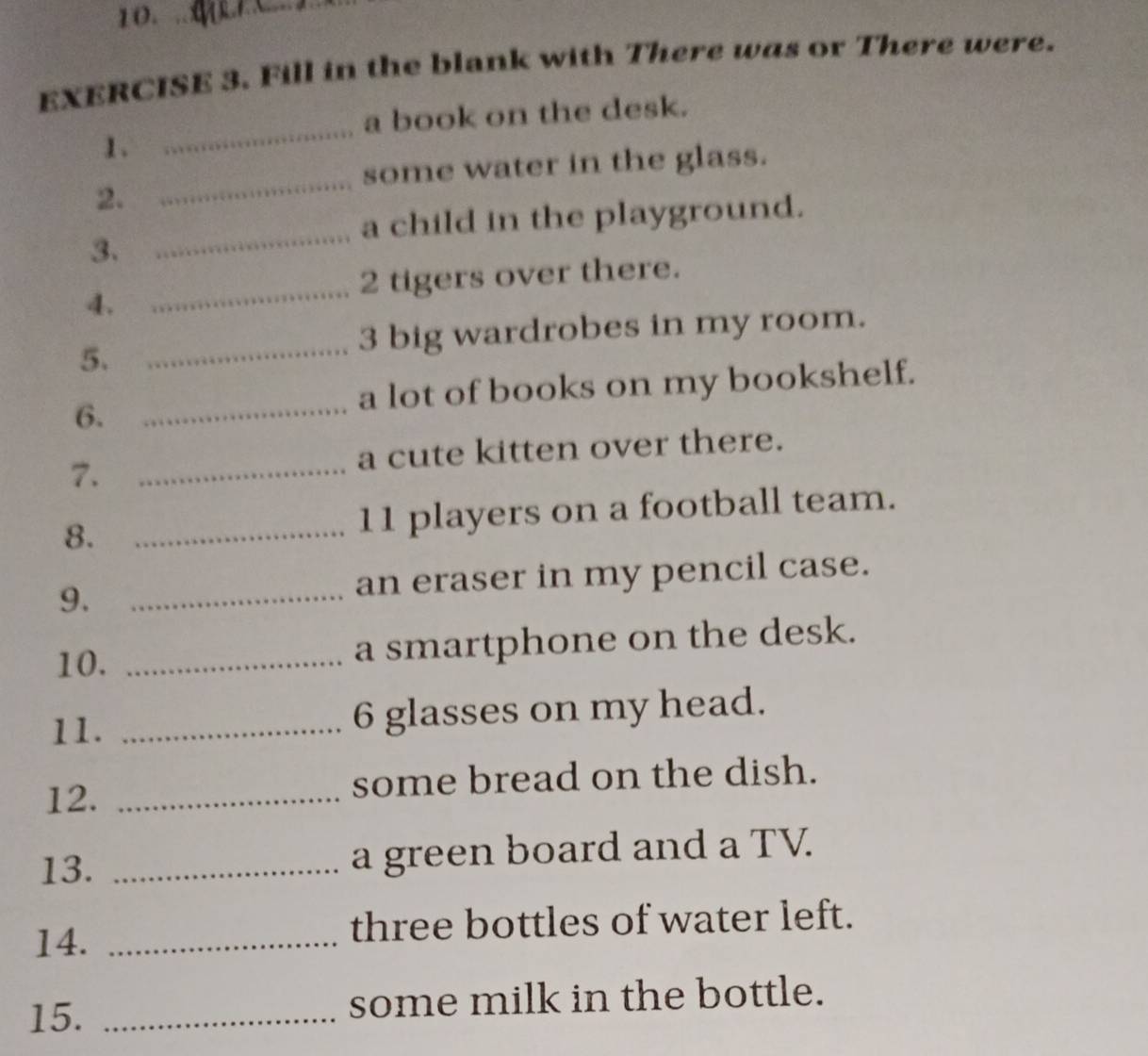 10._ 
EXERCISE 3. Fill in the blank with There was or There were. 
a book on the desk. 
1. 
_ 
some water in the glass. 
2. 
_ 
_ 
a child in the playground. 
3. 
2 tigers over there. 
4. 
_ 
5. 
_3 big wardrobes in my room. 
_ 
a lot of books on my bookshelf. 
6. 
a cute kitten over there. 
7._ 
8. _11 players on a football team. 
9. _an eraser in my pencil case. 
10. _a smartphone on the desk. 
11. _6 glasses on my head. 
12. _some bread on the dish. 
13. _a green board and a TV. 
14. _three bottles of water left. 
15. _some milk in the bottle.