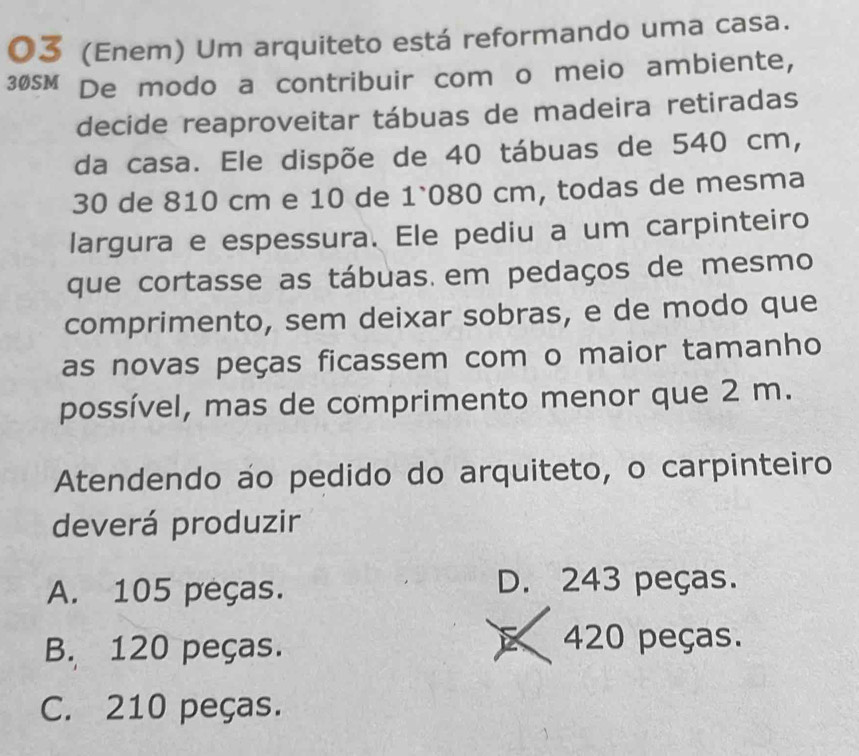 03 (Enem) Um arquiteto está reformando uma casa.
30sM De modo a contribuir com o meio ambiente,
decide reaproveitar tábuas de madeira retiradas
da casa. Ele dispõe de 40 tábuas de 540 cm,
30 de 810 cm e 10 de 1`080 cm, todas de mesma
largura e espessura. Ele pediu a um carpinteiro
que cortasse as tábuas. em pedaços de mesmo
comprimento, sem deixar sobras, e de modo que
as novas peças ficassem com o maior tamanho
possível, mas de comprimento menor que 2 m.
Atendendo áo pedido do arquiteto, o carpinteiro
deverá produzir
A. 105 peças.
D. 243 peças.
B. 120 peças.
a 420 peças.
C. 210 peças.