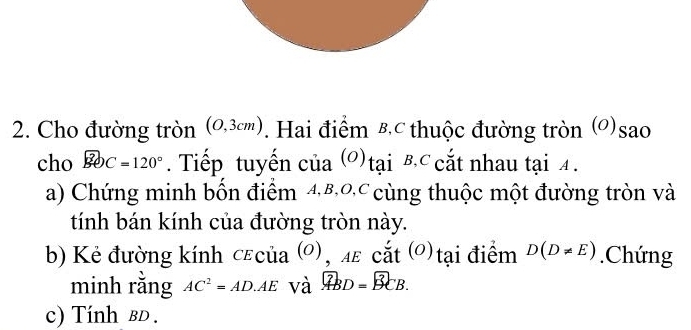 Cho đường tròn (0,3cm). Hai điểm B.c thuộc đường tròn (O)sao 
cho widehat BOC=120°. Tiếp tuyến của (O) tai B.C cắt nhau tại 4. 
a) Chứng minh bốn điểm 48,0 cùng thuộc một đường tròn và 
tính bán kính của đường tròn này. 
b) Kẻ đường kính cεcủa (0), 4ε cắt (0) tại điểm D(D!= E).Chứng 
minh rằng AC^2=AD.AE và overline ABD=overline BCB. 
c) Tính bD.