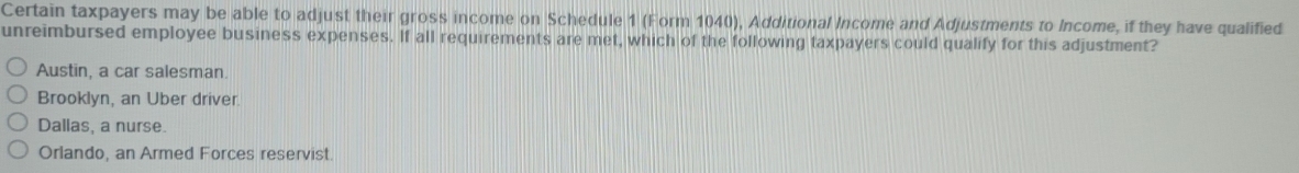 Certain taxpayers may be able to adjust their gross income on Schedule 1 (Form 1040), Additional Income and Adjustments to Income, if they have qualified
unreimbursed employee business expenses. If all requirements are met, which of the following taxpayers could qualify for this adjustment?
Austin, a car salesman.
Brooklyn, an Uber driver
Dallas, a nurse.
Orlando, an Armed Forces reservist.