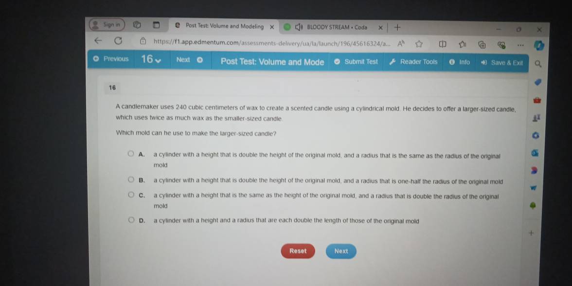 in Post Test: Volume and Modeling BLOODY STREAM • Coda
https://f1.app.edmentum.com/assessments-delivery/ua/la/launch/196/45616324/a...
Previous 16 Next Post Test: Volume and Mode Submit Test Reader Tools Info Save & Exit
16
A candlemaker uses 240 cubic centimeters of wax to create a scented candle using a cylindrical mold. He decides to offer a larger-sized candle,
which uses twice as much wax as the smaller-sized candle
Which mold can he use to make the larger-sized candle?
A. a cylinder with a height that is double the height of the original mold, and a radius that is the same as the radius of the original
mold
B. a cylinder with a height that is double the height of the original mold, and a radius that is one-half the radius of the original mold
C. a cylinder with a height that is the same as the height of the original mold, and a radius that is double the radius of the original
mold
D. a cylinder with a height and a radius that are each double the length of those of the original mold
Reset Next