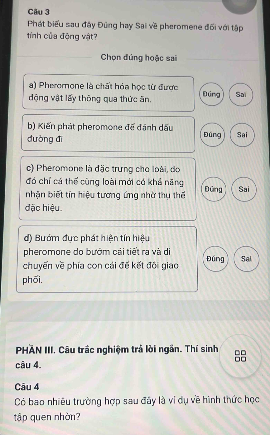 Phát biểu sau đây Đúng hay Sai về pheromene đối với tập 
tính của động vật? 
_Chọn đúng hoặc sai 
a) Pheromone là chất hóa học từ được 
động vật lấy thông qua thức ăn. 
Đúng Sai 
b) Kiến phát pheromone để đánh dấu 
đường đi 
Đúng Sai 
c) Pheromone là đặc trưng cho loài, do 
đó chỉ cá thể cùng loài mới có khả năng Đúng Sai 
nhận biết tín hiệu tương ứng nhờ thụ thể 
đặc hiệu. 
d) Bướm đực phát hiện tín hiệu 
pheromone do bướm cái tiết ra và di 
Đúng Sai 
chuyển về phía con cái để kết đôi giao 
phối. 
PHÄN III. Câu trắc nghiệm trả lời ngắn. Thí sinh □□
□□
câu 4. 
Câu 4 
Có bao nhiêu trường hợp sau đây là ví dụ về hình thức học 
tập quen nhờn?