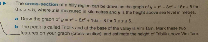 The cross-section of a hilly region can be drawn as the graph of y=x^3-8x^2+16x+8 for
0≤ x≤ 5 , where x is measured in kilometres and y is the height above sea level in metres. 
a Draw the graph of y=x^3-8x^2+16x+8 for 0≤ x≤ 5. 
b The peak is called Triblik and at the base of the valley is Vim Tarn. Mark these two 
features on your graph (cross-section), and estimate the height of Triblik above Vim Tarn.