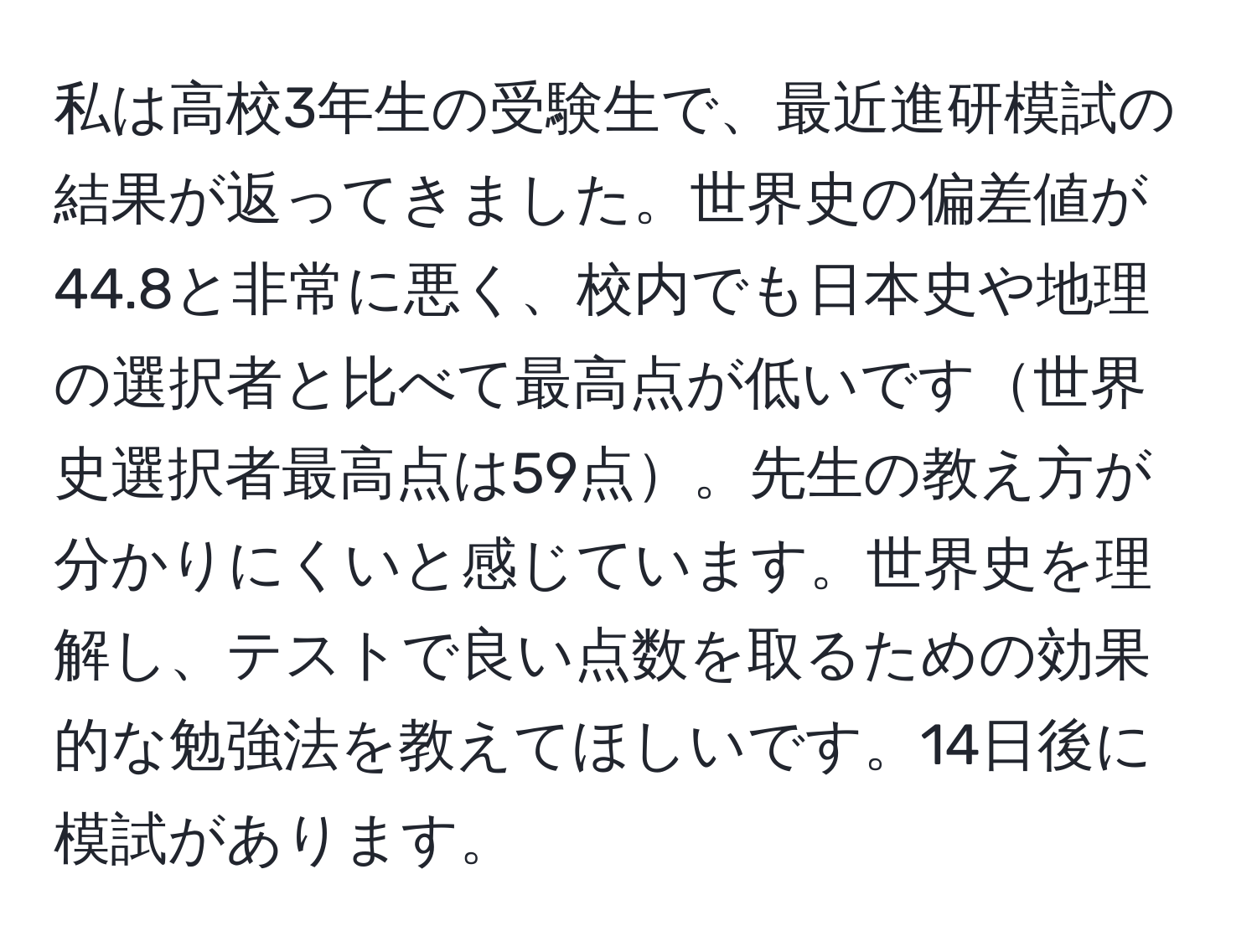 私は高校3年生の受験生で、最近進研模試の結果が返ってきました。世界史の偏差値が44.8と非常に悪く、校内でも日本史や地理の選択者と比べて最高点が低いです世界史選択者最高点は59点。先生の教え方が分かりにくいと感じています。世界史を理解し、テストで良い点数を取るための効果的な勉強法を教えてほしいです。14日後に模試があります。