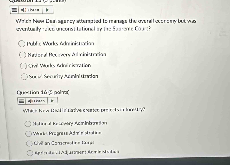 Question
Listen
Which New Deal agency attempted to manage the overall economy but was
eventually ruled unconstitutional by the Supreme Court?
Public Works Administration
National Recovery Administration
Civil Works Administration
Social Security Administration
Question 16 (5 points)
Listen
Which New Deal initiative created projects in forestry?
National Recovery Administration
Works Progress Administration
Civilian Conservation Corps
Agricultural Adjustment Administration