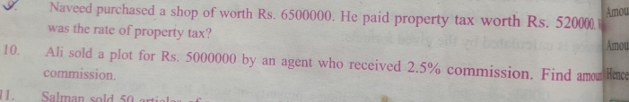 Amou 
Naveed purchased a shop of worth Rs. 6500000. He paid property tax worth Rs. 520000
was the rate of property tax? Amou 
10. Ali sold a plot for Rs. 5000000 by an agent who received 2.5% commission. Find amor Hence 
commission. 
11. Salman sold 50 a