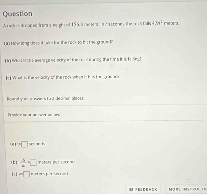 rock is dropped from a height of 156.8 meters. In t seconds the rock falls 4.9t^2 meters. 
(a) How long does it take for the rock to hit the ground? 
(b) What is the average velocity of the rock during the time it is falling? 
(c) What is the velocity of the rock when it hits the ground? 
Round your answers to 2 decimal places. 
Provide your answer below: 
(a) t=□ seconds
(b)  ds/dt =□ meters per second
(c) v=□ meters per second
F E E D B A C K MORE INSTRUCTI(