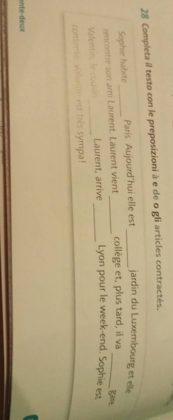 Completa il testo con le preposizioni à e de o gli articles contractés. 
Sophie habite_ Paris. Aujourd’hui elle est_ 
jardin du Luxembourg et elle 
rencontre son ami Laurent. Laurent vient_ 
collège et, plus tard, il va 
_gare. 
Valentin, le cousin _Laurent, arrive_ 
Lyon pour le week-end. Sophie est 
contente: valentin est très sympa! 
ente-deux
