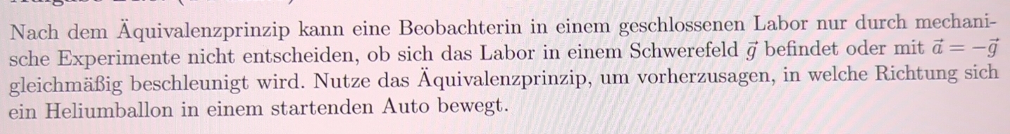 Nach dem Äquivalenzprinzip kann eine Beobachterin in einem geschlossenen Labor nur durch mechani- 
sche Experimente nicht entscheiden, ob sich das Labor in einem Schwerefeld vector g befindet oder mit vector a=-vector g
gleichmäßig beschleunigt wird. Nutze das Äquivalenzprinzip, um vorherzusagen, in welche Richtung sich 
ein Heliumballon in einem startenden Auto bewegt.