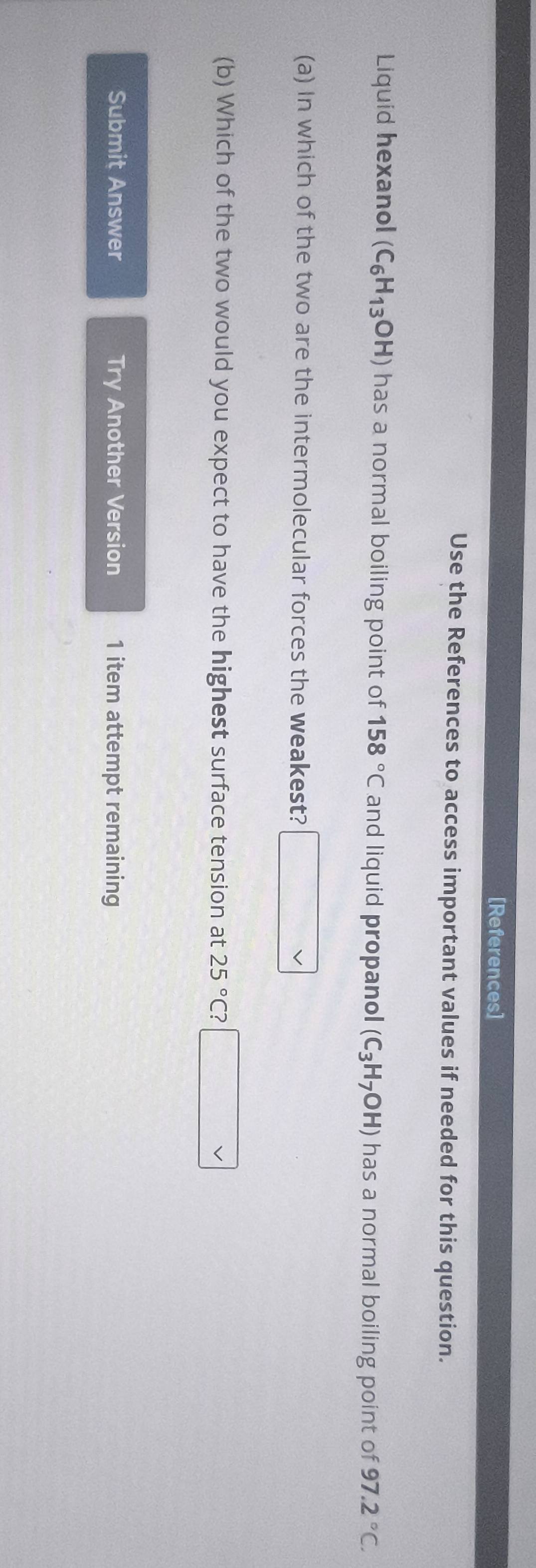 [References] 
Use the References to access important values if needed for this question. 
Liquid hexanol (C_6H_13OH) has a normal boiling point of 158°C and liquid propanol (C_3H_7OH) has a normal boiling point of 97.2°C. 
(a) In which of the two are the intermolecular forces the weakest? 
(b) Which of the two would you expect to have the highest surface tension at 25°C
Submit Answer Try Another Version 1 item attempt remaining