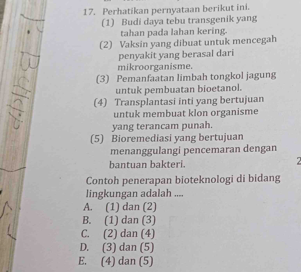 Perhatikan pernyataan berikut ini.
(1) Budi daya tebu transgenik yang
tahan pada lahan kering.
(2) Vaksin yang dibuat untuk mencegah
penyakit yang berasal dari
mikroorganisme.
(3) Pemanfaatan limbah tongkol jagung
untuk pembuatan bioetanol.
(4) Transplantasi inti yang bertujuan
untuk membuat klon organisme
yang terancam punah.
(5) Bioremediasi yang bertujuan
menanggulangi pencemaran dengan
bantuan bakteri.
2
Contoh penerapan bioteknologi di bidang
lingkungan adalah ....
A. (1) dan (2)
B. (1) dan (3)
C. (2) dan (4)
D. (3) dan (5)
E. (4) dan (5)