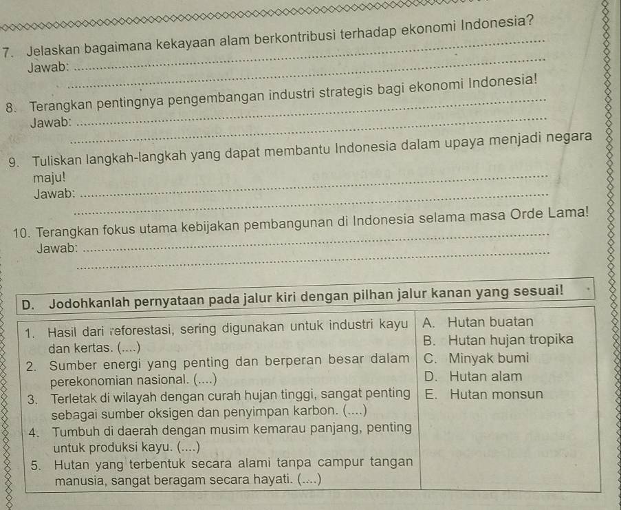 Jelaskan bagaimana kekayaan alam berkontribusi terhadap ekonomi Indonesia?
_
Jawab:
_
8. Terangkan pentingnya pengembangan industri strategis bagi ekonomi Indonesia!
Jawab:
9. Tuliskan langkah-langkah yang dapat membantu Indonesia dalam upaya menjadi negara
maju!_
Jawab:_
10. Terangkan fokus utama kebijakan pembangunan di Indonesia selama masa Orde Lama!
Jawab:_
_
D. Jodohkanlah pernyataan pada jalur kiri dengan pilhan jalur kanan yang sesuai!
1. Hasil dari reforestasi, sering digunakan untuk industri kayu A. Hutan buatan
dan kertas. (....) B. Hutan hujan tropika
2. Sumber energi yang penting dan berperan besar dalam C. Minyak bumi
perekonomian nasional. (....) D. Hutan alam
3. Terletak di wilayah dengan curah hujan tinggi, sangat penting E. Hutan monsun
sebagai sumber oksigen dan penyimpan karbon. (....)
4. Tumbuh di daerah dengan musim kemarau panjang, penting
untuk produksi kayu. (....)
5. Hutan yang terbentuk secara alami tanpa campur tangan
manusia, sangat beragam secara hayati. (....)