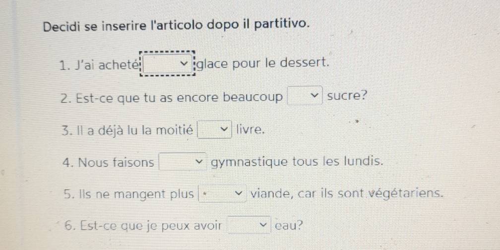 Decidi se inserire l'articolo dopo il partitivo. 
1. J'ai acheté glace pour le dessert. 
2. Est-ce que tu as encore beaucoup sucre? 
3. Il a déjà lu la moitié livre. 
4. Nous faisons gymnastique tous les lundis. 
5. Ils ne mangent plus viande, car ils sont végétariens. 
6. Est-ce que je peux avoir cau?