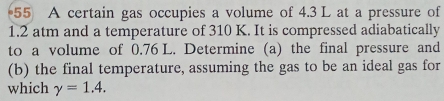 A certain gas occupies a volume of 4.3 L at a pressure of
1.2 atm and a temperature of 310 K. It is compressed adiabatically 
to a volume of 0.76 L. Determine (a) the final pressure and 
(b) the final temperature, assuming the gas to be an ideal gas for 
which gamma =1.4.