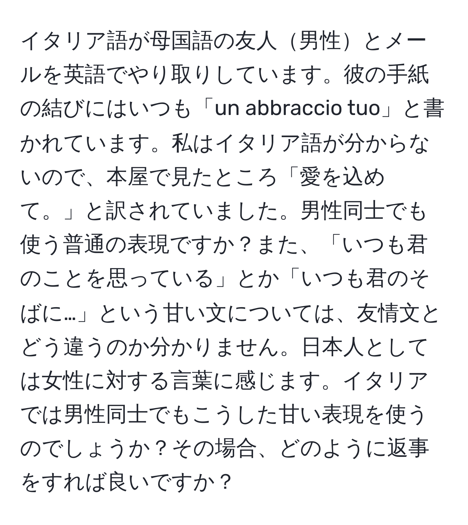 イタリア語が母国語の友人男性とメールを英語でやり取りしています。彼の手紙の結びにはいつも「un abbraccio tuo」と書かれています。私はイタリア語が分からないので、本屋で見たところ「愛を込めて。」と訳されていました。男性同士でも使う普通の表現ですか？また、「いつも君のことを思っている」とか「いつも君のそばに…」という甘い文については、友情文とどう違うのか分かりません。日本人としては女性に対する言葉に感じます。イタリアでは男性同士でもこうした甘い表現を使うのでしょうか？その場合、どのように返事をすれば良いですか？