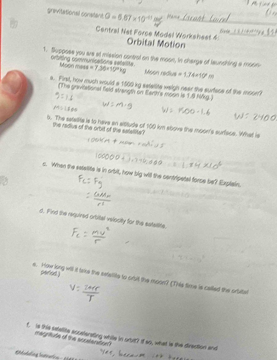 gravitational constant G=6.67* 10^(-11) Hm^2/kg^2  Name_ 
Drte a 
Central Net Force Model Workshest 4_ 
_ 
Orbital Motion 
1. Suppose you are at mission control on the moon, in charge of launching a moon 
orbiting communications satalite. 
Moon mass =7,36* 10^8kg Moon redius =1.74* 10^4m
s. First, how much would a 1500 kg sateilite weigh neer the surface of the moon? 
(The gravitational field strength on Earth's moon is 1.5 N/kg.) 
b. The satellite is to have an sititude of 100 km sbove the moon's surface. What is 
the radius of the orbit of the satellite? 
c. When the satellite is in orbit, how big will the centripatal force be? Explain. 
d. Find the required orbital velecity for the satettlite, 
pered.) 
e. How long will it take the satellite to orbit the moon? (This time is called the orbitat 
f, is this satelite accelerating while in orbit? If so, what is the direction and 
magritude of the scoateration?