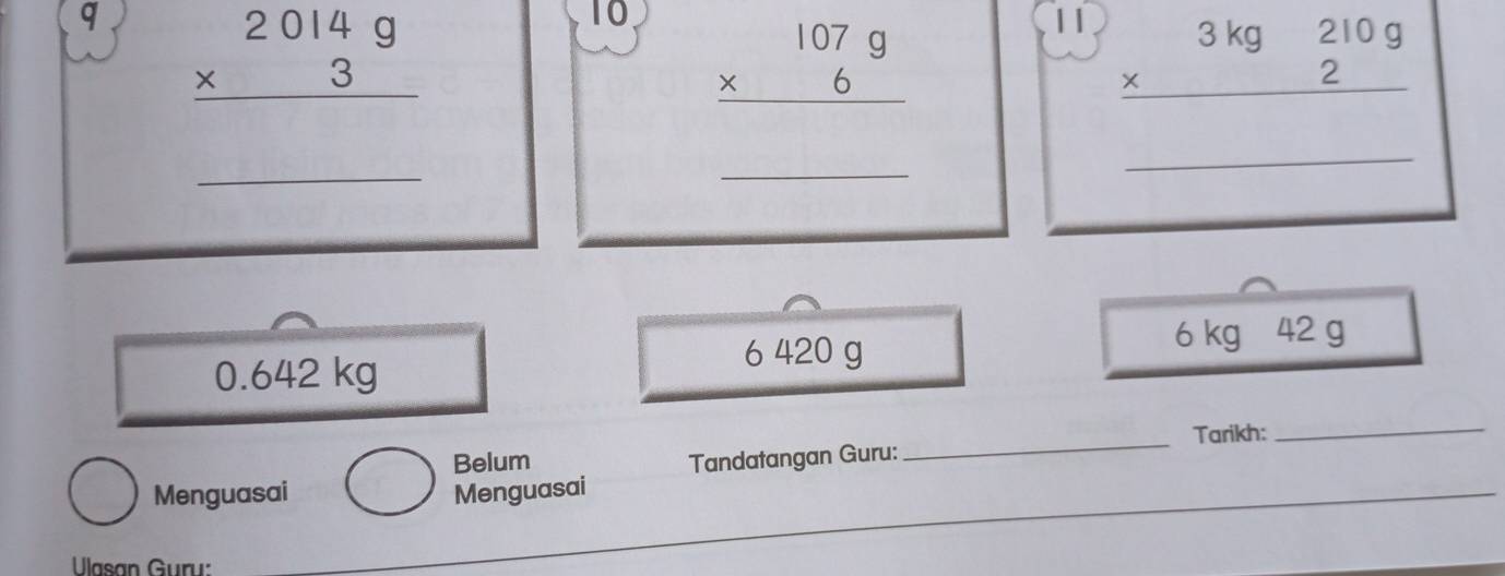 beginarrayr 2014g * 3 hline endarray
10 beginarrayr 1079 * 6 hline endarray
beginarrayr 3kg210g * 2 hline endarray
_
_
_
0.642 kg
6 420 g 6 kg 42 g
Belum _Tarikh:
_
_
Menguasai Menguasai Tandatangan Guru:
Ulasan Guru:
