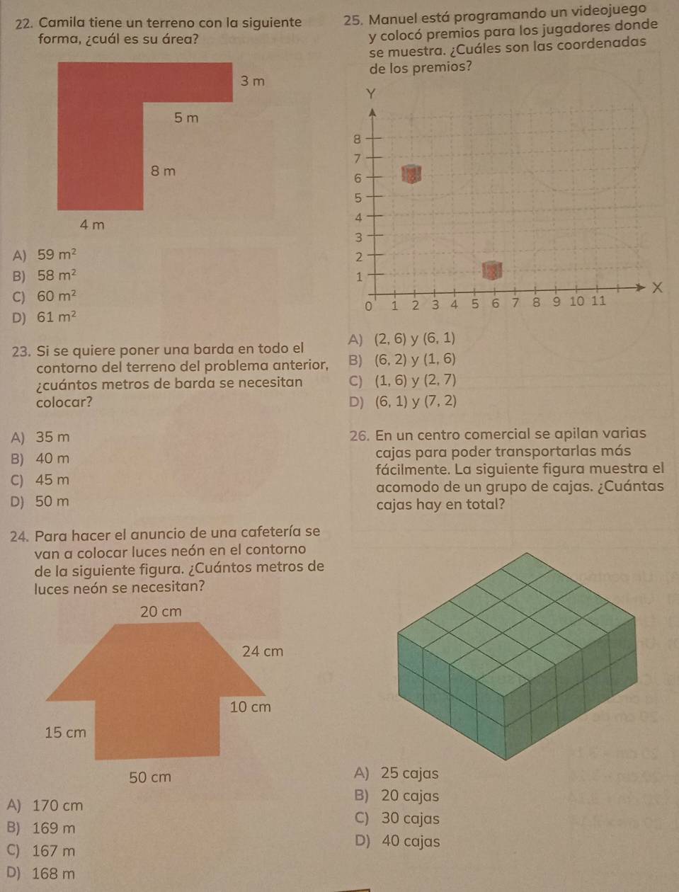 Camila tiene un terreno con la siguiente 25. Manuel está programando un videojuego
forma, ¿cuál es su área?
y colocó premios para los jugadores donde
se muestra. ¿Cuáles son las coordenadas
de los premios?
A) 59m^2
B) 58m^2
C) 60m^2
D) 61m^2
23. Si se quiere poner una barda en todo el A) (2,6) y (6,1)
contorno del terreno del problema anterior, B) (6,2) y (1,6)
¿cuántos metros de barda se necesitan C) (1,6) y (2,7)
colocar? D) (6,1) y (7,2)
A) 35 m 26. En un centro comercial se apilan varias
B) 40 m cajas para poder transportarlas más
fácilmente. La siguiente figura muestra el
C) 45 m
acomodo de un grupo de cajas. ¿Cuántas
D) 50 m
cajas hay en total?
24. Para hacer el anuncio de una cafetería se
van a colocar luces neón en el contorno
de la siguiente figura. ¿Cuántos metros de
luces neón se necesitan?
A) 25 cajas
A) 170 cm
B) 20 cajas
B) 169 m
C) 30 cajas
C) 167 m
D) 40 cajas
D) 168 m