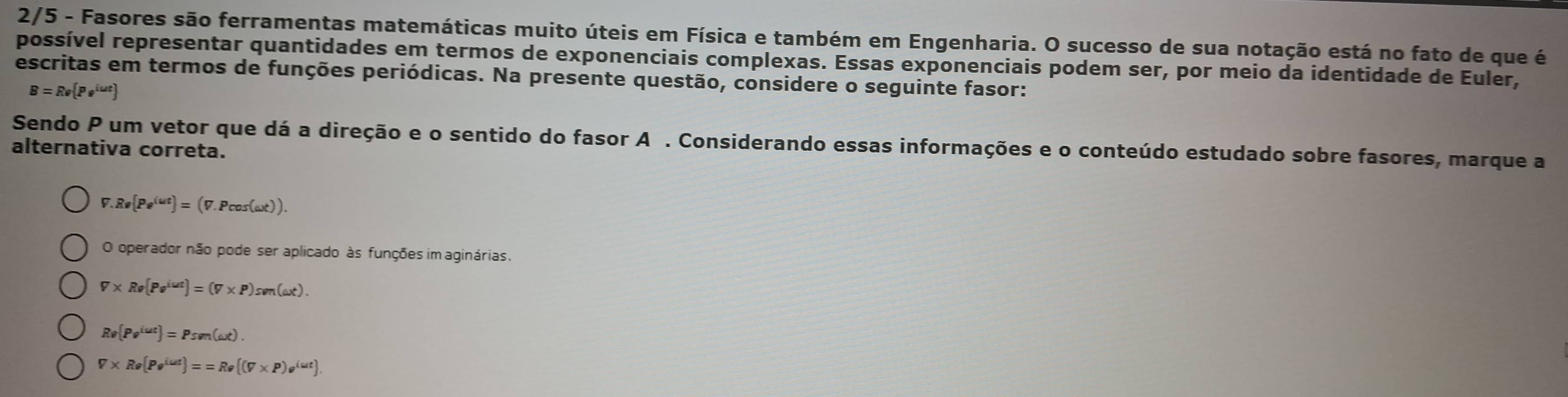 2/5 - Fasores são ferramentas matemáticas muito úteis em Física e também em Engenharia. O sucesso de sua notação está no fato de que é
possível representar quantidades em termos de exponenciais complexas. Essas exponenciais podem ser, por meio da identidade de Euler,
escritas em termos de funções periódicas. Na presente questão, considere o seguinte fasor:
B=Re Pe^(iut)
Sendo P um vetor que dá a direção e o sentido do fasor A . Considerando essas informações e o conteúdo estudado sobre fasores, marque a
alternativa correta.
V.Re Pe^(iut) =(V.Pcos (omega t)).
O operador não pode ser aplicado às funções im aginárias.
V* Re[Pe^(iut)]=(V* P)sen(omega t).
Rv[Pv^(iut)]=Psvn(omega t).
V* R· (Po^(lut))==R· ((V* P)e^(iut))