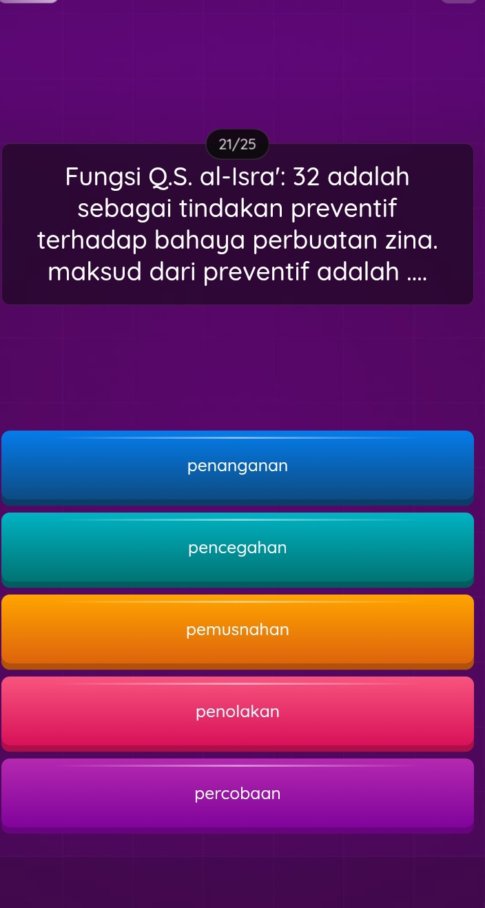 21/25
Fungsi Q.S. al-Isra': 32 adalah
sebagai tindakan preventif
terhadap bahaya perbuatan zina.
maksud dari preventif adalah ....
penanganan
pencegahan
pemusnahan
penolakan
percobaan