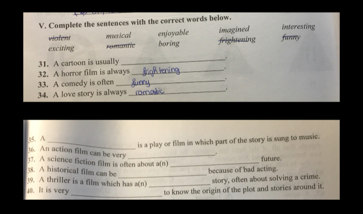 Complete the sentences with the correct words below.
violent musical enjoyable imagined interesting
exciting romantic boring frightening funny
31. A cartoon is usually _.
32. A horror film is always _.
33. A comedy is often _.
34. A love story is always_ .
35. A
_is a play or film in which part of the story is sung to music.
36. An action film can be very_
.
37. A science fiction film is often about a(n)_
future.
38. A historical film can be_
because of bad acting.
39. A thriller is a film which has a(n)_
story, often about solving a crime.
40. It is very _to know the origin of the plot and stories around it.