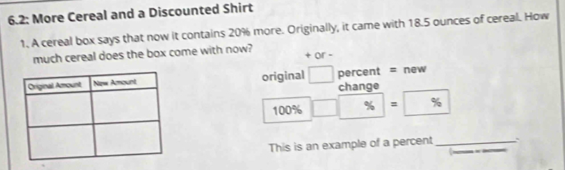 6.2: More Cereal and a Discounted Shirt 
1. A cereal box says that now it contains 20% more. Originally, it came with 18.5 ounces of cereal. How 
much cereal does the box come with now? + or - 
original □ percent = new 
change
100% □ □ % =96
This is an example of a percent_ 
``