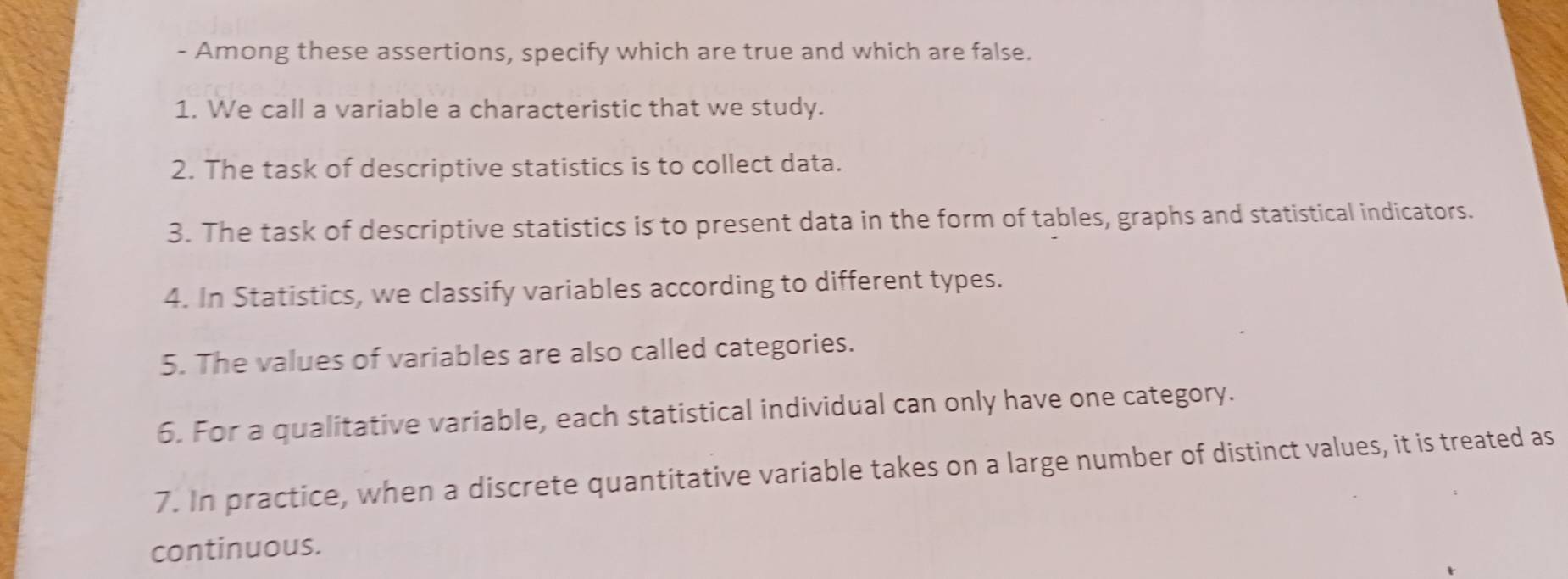 Among these assertions, specify which are true and which are false. 
1. We call a variable a characteristic that we study. 
2. The task of descriptive statistics is to collect data. 
3. The task of descriptive statistics is to present data in the form of tables, graphs and statistical indicators. 
4. In Statistics, we classify variables according to different types. 
5. The values of variables are also called categories. 
6. For a qualitative variable, each statistical individual can only have one category. 
7. In practice, when a discrete quantitative variable takes on a large number of distinct values, it is treated as 
continuous.