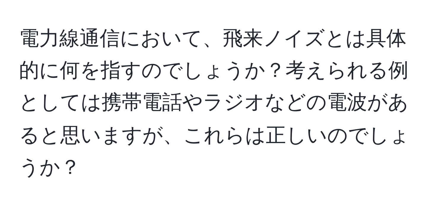 電力線通信において、飛来ノイズとは具体的に何を指すのでしょうか？考えられる例としては携帯電話やラジオなどの電波があると思いますが、これらは正しいのでしょうか？