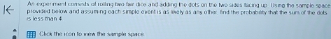 An experiment consists of rolling two fair dice and adding the dots on the two sides facing up. Using the sample space 
s less than 4 provided below and assuming each simple event is as likely as any other, find the probability that the sum of the dots 
Click the icon to view the sample space