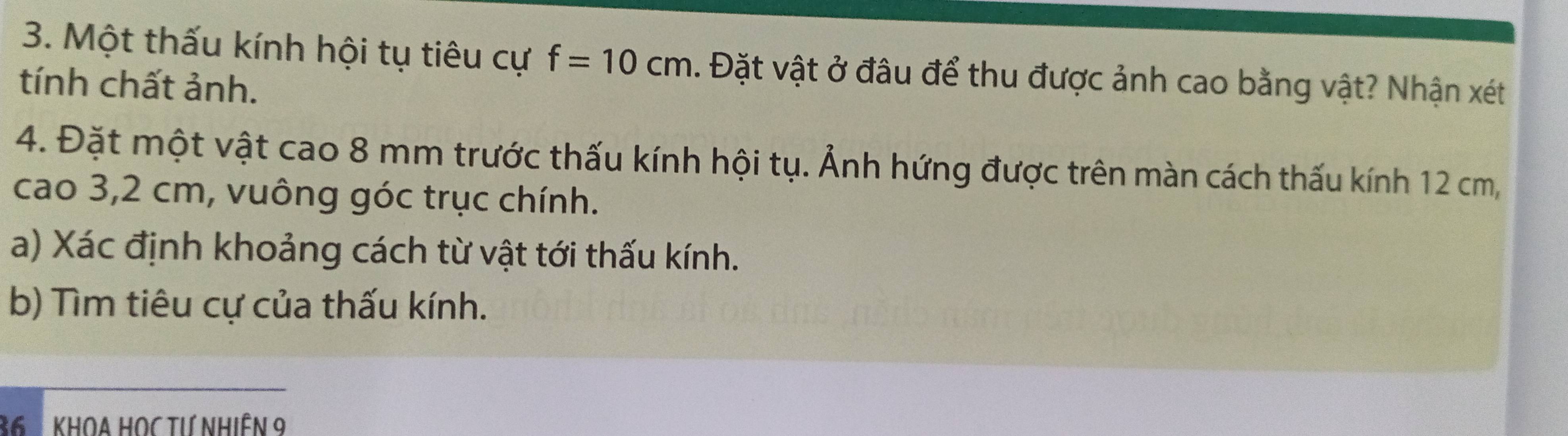 Một thấu kính hội tụ tiêu cự f=10cm. Đặt vật ở đâu để thu được ảnh cao bằng vật? Nhận xét 
tính chất ảnh. 
4. Đặt một vật cao 8 mm trước thấu kính hội tụ. Ảnh hứng được trên màn cách thấu kính 12 cm, 
cao 3,2 cm, vuông góc trục chính. 
a) Xác định khoảng cách từ vật tới thấu kính. 
b) Tìm tiêu cự của thấu kính.
36 KHOA HOC TƯ NhiêN 9