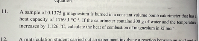 equation. 
11. A sample of 0.1375 g magnesium is burned in a constant volume bomb calorimeter that has 
heat capacity of 1769J°C^(-1). If the calorimeter contains 300 g of water and the temperature 
increases by 1.126°C , calculate the heat of combustion of magnesium in kJmol^(-1). 
12 A matriculation student carried out an experiment involving a reaction between an acid and a