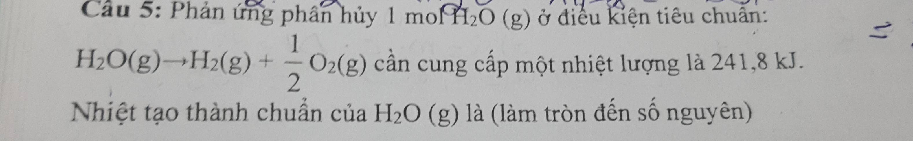 Cầu 5: Phản ứng phân hủy 1 1mowidehat PH_2O(g) ở điều kiện tiêu chuẩn:
H_2O(g)to H_2(g)+ 1/2 O_2(g) cần cung cấp một nhiệt lượng là 241, 8 kJ. 
Nhiệt tạo thành chuẩn của H_2O (g) là (làm tròn đến số nguyên)