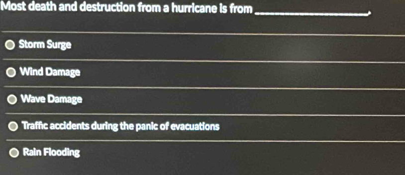 Most death and destruction from a hurricane is from_
Storm Surge
Wind Damage
Wave Damage
Traffic accidents during the panic of evacuations
Rain Flooding