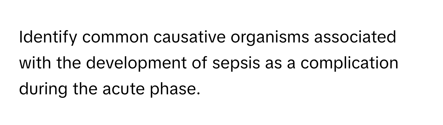 Identify common causative organisms associated with the development of sepsis as a complication during the acute phase.