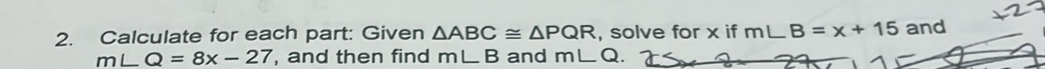 Calculate for each part: Given △ ABC≌ △ PQR , solve for x if m∠ B=x+15 and
m∠ Q=8x-27 , and then find m∠ B and m∠ Q