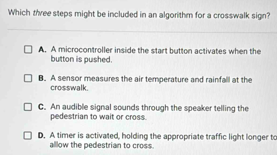 Which three steps might be included in an algorithm for a crosswalk sign?
A. A microcontroller inside the start button activates when the
button is pushed.
B. A sensor measures the air temperature and rainfall at the
crosswalk.
C. An audible signal sounds through the speaker telling the
pedestrian to wait or cross.
D. A timer is activated, holding the appropriate traffic light longer to
allow the pedestrian to cross.