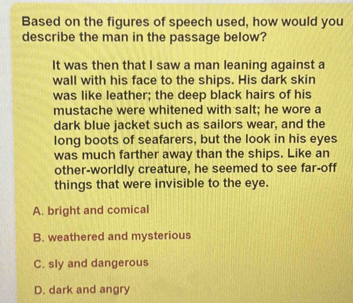 Based on the figures of speech used, how would you
describe the man in the passage below?
It was then that I saw a man leaning against a
wall with his face to the ships. His dark skin
was like leather; the deep black hairs of his
mustache were whitened with salt; he wore a
dark blue jacket such as sailors wear, and the
long boots of seafarers, but the look in his eyes
was much farther away than the ships. Like an
other-worldly creature, he seemed to see far-off
things that were invisible to the eye.
A. bright and comical
B. weathered and mysterious
C. sly and dangerous
D. dark and angry