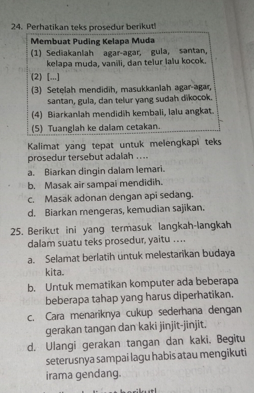 Perhatikan teks prosedur berikut!
Membuat Puding Kelapa Muda
(1) Sediakanlah agar-agar, gula, santan,
kelapa muda, vanili, dan telur lalu kocok.
(2) [...]
(3) Setelah mendidih, masukkanlah agar-agar,
santan, gula, dan telur yang sudah dikocok.
(4) Biarkanlah mendidih kembali, lalu angkat.
(5) Tuanglah ke dalam cetakan.
Kalimat yang tepat untuk melengkapi teks
prosedur tersebut adalah ....
a. Biarkan dingin dalam lemari.
b. Masak air sampai mendidih.
c. Masak adonan dengan api sedang.
d. Biarkan mengeras, kemudian sajikan.
25. Berikut ini yang termasuk langkah-langkah
dalam suatu teks prosedur, yaitu ….
a. Selamat berlatih untuk melestarikan budaya
kita.
b. Untuk mematikan komputer ada beberapa
beberapa tahap yang harus diperhatikan.
c. Cara menariknya cukup sederhana dengan
gerakan tangan dan kaki jinjit-jinjit.
d. Ulangi gerakan tangan dan kaki. Begitu
seterusnya sampai lagu habis atau mengikuti
irama gendang.