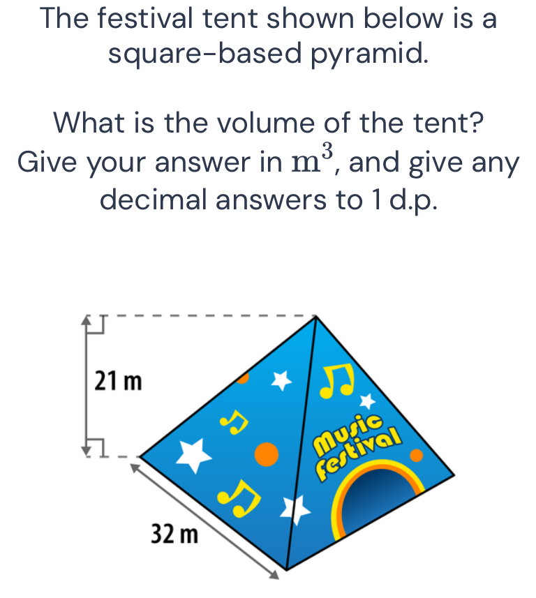 The festival tent shown below is a 
square-based pyramid. 
What is the volume of the tent? 
Give your answer in m^3 , and give any 
decimal answers to 1 d.p.