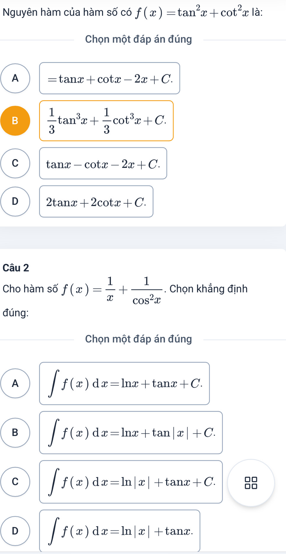 Nguyên hàm của hàm số có f(x)=tan^2x+cot^2x là:
Chọn một đáp án đúng
A =tan x+cot x-2x+C.
B  1/3 tan^3x+ 1/3 cot^3x+C.
C tan x-cot x-2x+C.
D 2tan x+2cot x+C. 
Câu 2
Cho hàm số f(x)= 1/x + 1/cos^2x . Chọn khẳng định
đúng:
Chọn một đáp án đúng
A ∈t f(x)dx=ln x+tan x+C.
B ∈t f(x)dx=ln x+tan |x|+C.
C ∈t f(x)dx=ln |x|+tan x+C. 88
D ∈t f(x)dx=ln |x|+tan x.