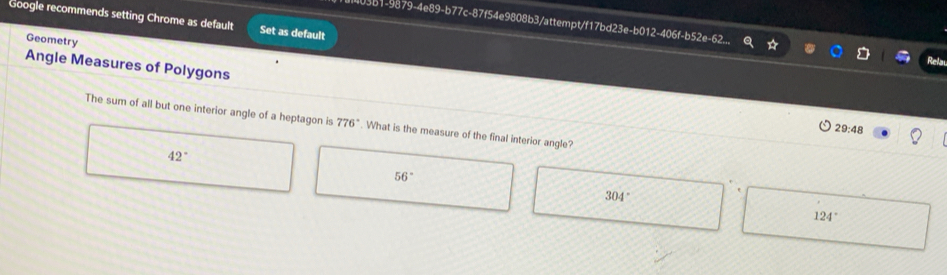 Google recommends setting Chrome as default Set as default
403b1-9879-4e89-b77c-87f54e9808b3/attempt/f17bd23e-b012-406f-b52e-62.
Geometry
Angle Measures of Polygons
The sum of all but one interior angle of a heptagon is 776°. What is the measure of the final interior angle?
29:48
42°
56°
304°
124°