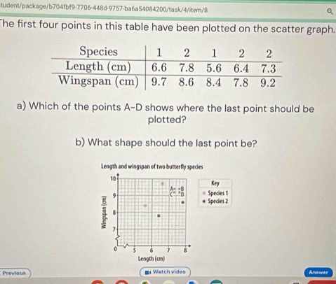10
-8 Key
9 "0 Species 1
Species 2
8
3 7
0 5 6 7 8
Length (cm) 
Previous ■ Watch video Answer