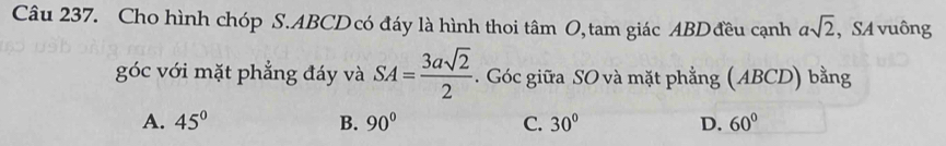 Cho hình chóp S. ABCD có đáy là hình thoi tâm O, tam giác ABD đều cạnh asqrt(2) , SA vuông
goc với mặt phẳng đáy và SA= 3asqrt(2)/2 . Góc giữa SO và mặt phẳng (ABCD) bằng
A. 45° B. 90° C. 30° D. 60°