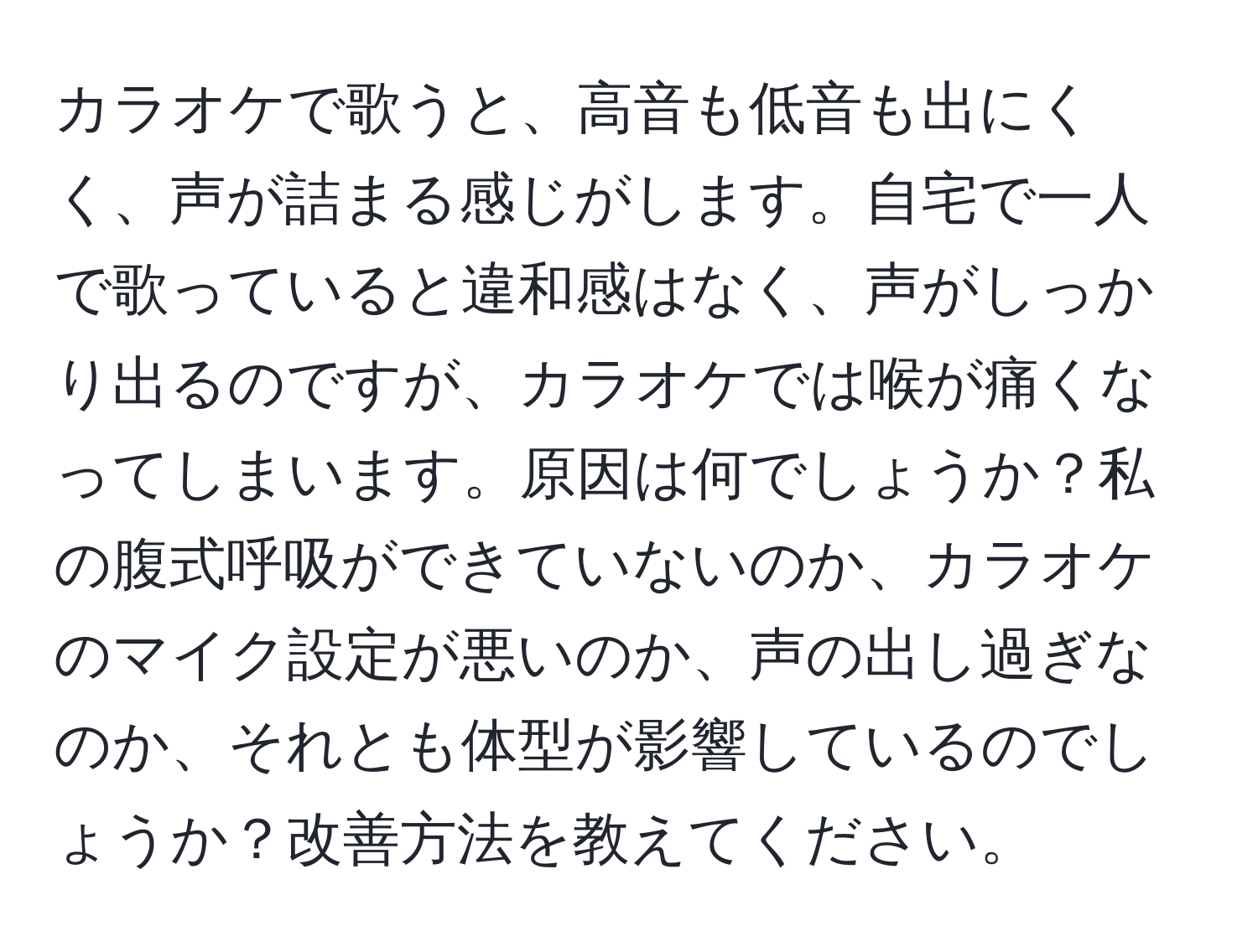 カラオケで歌うと、高音も低音も出にくく、声が詰まる感じがします。自宅で一人で歌っていると違和感はなく、声がしっかり出るのですが、カラオケでは喉が痛くなってしまいます。原因は何でしょうか？私の腹式呼吸ができていないのか、カラオケのマイク設定が悪いのか、声の出し過ぎなのか、それとも体型が影響しているのでしょうか？改善方法を教えてください。