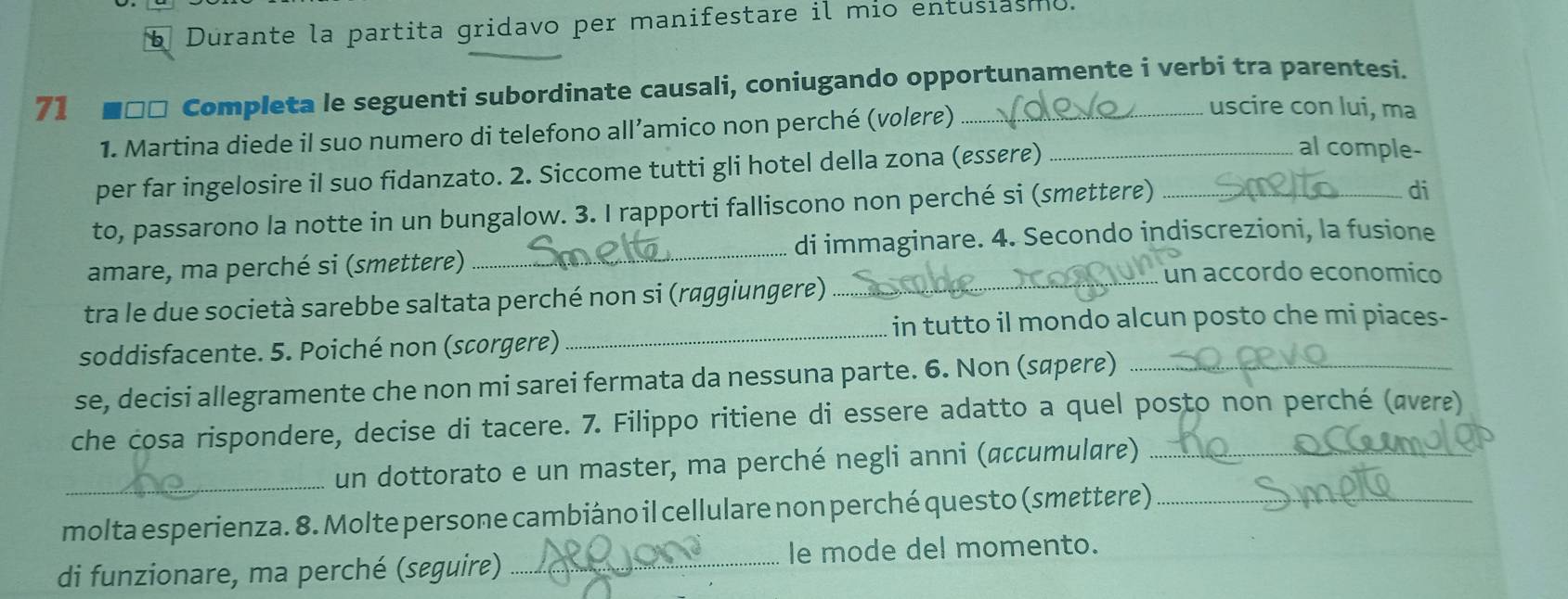 Durante la partita gridavo per manifestare il mio entusiasmo. 
71 ■□□ Completa le seguenti subordinate causali, coniugando opportunamente i verbi tra parentesi. 
1. Martina diede il suo numero di telefono all’amico non perché (voløre) 
uscire con lui, ma 
per far ingelosire il suo fidanzato. 2. Siccome tutti gli hotel della zona (essøre)_ 
al comple- 
to, passarono la notte in un bungalow. 3. I rapporti falliscono non perché si (smettere)_ 
di 
amare, ma perché si (smettere) _di immaginare. 4. Secondo indiscrezioni, la fusione 
_ 
tra le due società sarebbe saltata perché non si (raggiungere)_ 
un accordo economico 
in tutto il mondo alcun posto che mi piaces- 
soddisfacente. 5. Poiché non (scorgere) 
se, decisi allegramente che non mi sarei fermata da nessuna parte. 6. Non (søpεre)_ 
che cosa rispondere, decise di tacere. 7. Filippo ritiene di essere adatto a quel posto non perché (ævεre) 
_un dottorato e un master, ma perché negli anni (accumulare)_ 
molta esperienza. 8. Molte persone cambiáno il cellulare non perché questo (smettere)_ 
di funzionare, ma perché (seguire) _le mode del momento.