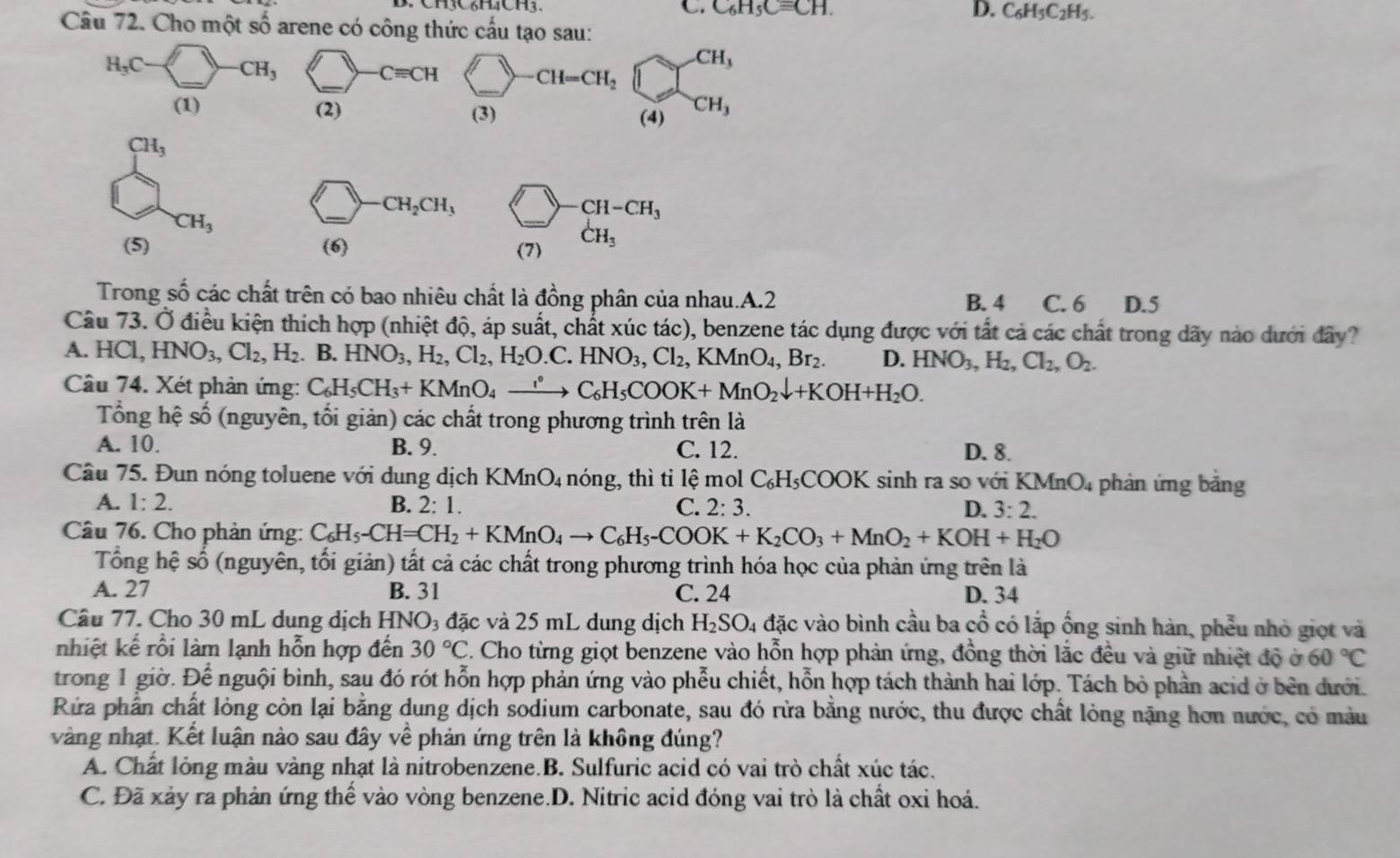 C. C_6H_5Cequiv CH. D. C_6H_5C_2H_5.
Câu 72. Cho một số arene có công thức cấu tạo sau:
H_3C CH_3
Cequiv CH
-CH_3
CH=CH_2
(1) (2) CH_3
(3) (4)
CH_3
CH_2CH_3
CH-CH_3
CH_3
_
(5) (6) (7) dot CH_3
Trong số các chất trên có bao nhiêu chất là đồng phân của nhau.A.2 B. 4 C. 6 D.5
Câu 73. Ở điều kiện thích hợp (nhiệt độ, áp suất, chất xúc tác), benzene tác dụng được với tất cả các chất trong dãy nào dưới đây?
A. HCl,HNO_3,Cl_2,H_2 B. HNO_3,H_2,Cl_2,H_2O.C.HNO_3,Cl_2,KMnO_4,Br_2. D. HNO_3,H_2,Cl_2,O_2.
Câu 74. Xét phản ứng: C_6H_5CH_3+KMnO_4xrightarrow ;C_6H_5COOK+MnO_2downarrow +KOH+H_2O.
Tổng hệ số (nguyên, tối giản) các chất trong phương trình trên là
A. 10. B. 9. C. 12. D. 8.
Câu 75. Đun nóng toluene với dung dịch KMnO_4 nóng, thì ti lệ mol C_6H_5COOK sinh ra so với K MnO 4 phản ứng băng
A. 1:2. B. 2:1. C. 2:3. D. 3:2.
Câu 76. Cho phản ứng: C_6H_5-CH=CH_2+KMnO_4to C_6H_5-COOK+K_2CO_3+MnO_2+KOH+H_2O
Tổng hệ số (nguyên, tối giản) tất cả các chất trong phương trình hóa học của phản ứng trên là
A. 27 B. 31 C. 24 D. 34
Câu 77. Cho 30 mL dung dịch HNO3 đặc và 25 mL dung dịch H_2SO_4 đặc vào bình cầu ba cổ có lắp ống sinh hàn, phễu nhỏ giọt và
nhiệt kế rồi làm lạnh hỗn hợp đến 30°C. Cho từng giọt benzene vào hỗn hợp phản ứng, đồng thời lắc đều và giữ nhiệt độ ở 60°C
trong 1 giờ. Để nguội bình, sau đó rót hỗn hợp phản ứng vào phễu chiết, hỗn hợp tách thành hai lớp. Tách bỏ phần acid ở bên dưới.
Rửa phần chất lỏng còn lại bằng dung dịch sodium carbonate, sau đó rừa bằng nước, thu được chất lỏng nặng hơn nước, có màu
vàng nhạt. Kết luận nào sau đây về phản ứng trên là không đúng?
A. Chất lỏng màu vàng nhạt là nitrobenzene.B. Sulfuric acid có vai trò chất xúc tác.
C. Đã xảy ra phản ứng thế vào vòng benzene.D. Nitric acid đóng vai trò là chất oxỉ hoá.