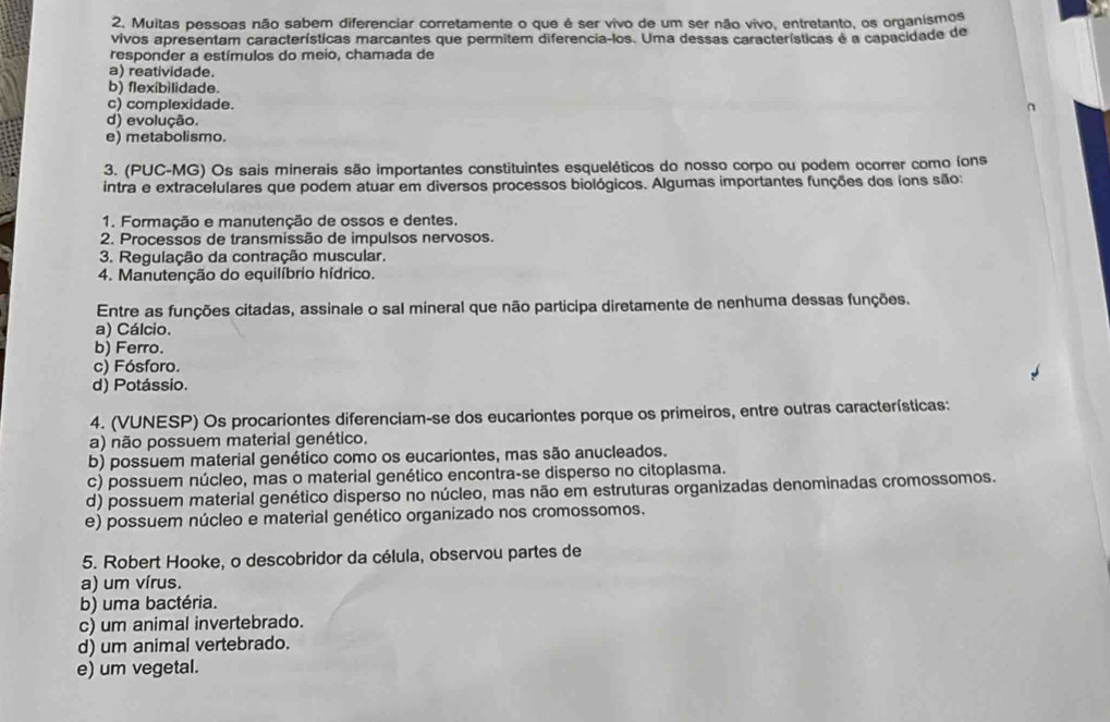 Muitas pessoas não sabem diferenciar corretamente o que é ser vivo de um ser não vivo, entretanto, os organismos
vivos apresentam características marcantes que permitem diferencia-los. Uma dessas características é a capacidade de
responder a estímulos do meio, chamada de
a) reatividade.
b) flexíbilidade.
c) complexidade. 2
d) evolução.
e) metabolismo.
3. (PUC-MG) Os sais minerais são importantes constituintes esqueléticos do nosso corpo ou podem ocorrer como íons
intra e extracelulares que podem atuar em diversos processos biológicos. Algumas importantes funções dos (ons são:
1. Formação e manutenção de ossos e dentes.
2. Processos de transmissão de impulsos nervosos.
3. Regulação da contração muscular.
4. Manutenção do equilíbrio hídrico.
Entre as funções citadas, assinale o sal mineral que não participa diretamente de nenhuma dessas funções.
a) Cálcio.
b) Ferro.
c) Fósforo.
d) Potássio.
4. (VUNESP) Os procariontes diferenciam-se dos eucariontes porque os primeiros, entre outras características:
a) não possuem material genético.
b) possuem material genético como os eucariontes, mas são anucleados.
c) possuem núcleo, mas o material genético encontra-se disperso no citoplasma.
d) possuem material genético disperso no núcleo, mas não em estruturas organizadas denominadas cromossomos.
e) possuem núcleo e material genético organizado nos cromossomos.
5. Robert Hooke, o descobridor da célula, observou partes de
a) um vírus.
b) uma bactéria.
c) um animal invertebrado.
d) um animal vertebrado.
e) um vegetal.