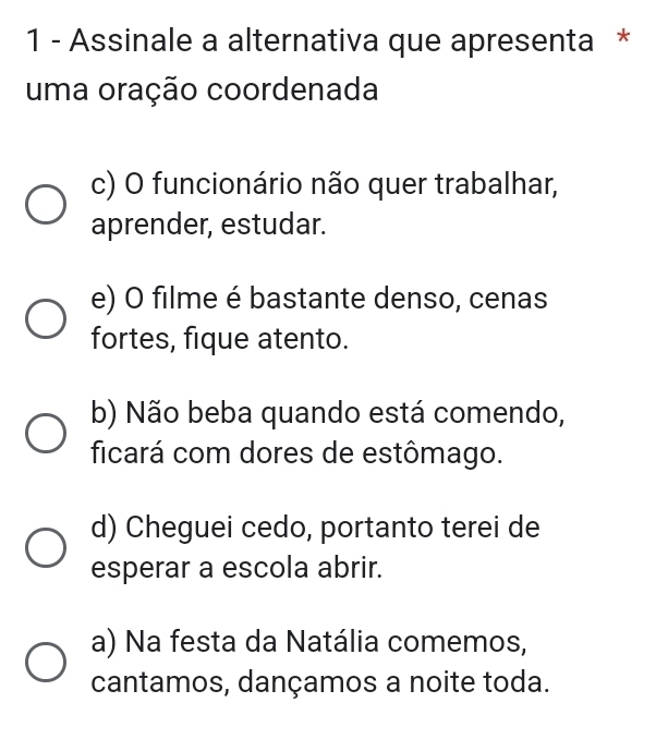 Assinale a alternativa que apresenta *
uma oração coordenada
c) O funcionário não quer trabalhar,
aprender, estudar.
e) O filme é bastante denso, cenas
fortes, fique atento.
b) Não beba quando está comendo,
ficará com dores de estômago.
d) Cheguei cedo, portanto terei de
esperar a escola abrir.
a) Na festa da Natália comemos,
cantamos, dançamos a noite toda.