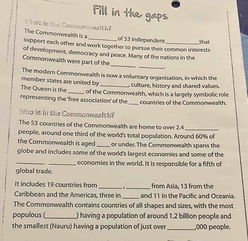 Fill in the gaps 
What is the Commonwealth? 
The Commonwealth is a_ of 53 independent 
that 
support each other and work together to pursue their common interests 
of development, democracy and peace. Many of the nations in the 
_ 
Commonwealth were part of the_ 
. 
The modern Commonwealth is now a voluntary organisation, in which the 
member states are united by_ 
, culture, history and shared values. 
The Queen is the _of the Commonwealth, which is a largely symbolic role 
representing the ‘free association’ of the _countries of the Commonwealth. 
Who is in the Commonwealth? 
The 53 countries of the Commonwealth are home to over 2.4 _ 
people, around one third of the world's total population. Around 60% of 
the Commonwealth is aged _or under. The Commonwealth spans the 
globe and includes some of the world’s largest economies and some of the 
_ 
_economies in the world. It is responsible for a fifth of 
global trade. 
It includes 19 countries from __from Asia, 13 from the 
Caribbean and the Americas, three in _and 11 in the Pacific and Oceania. 
The Commonwealth contains countries of all shapes and sizes, with the most 
populous (_ ) having a population of around 1.2 billion people and 
the smallest (Nauru) having a population of just over _, 000 people.